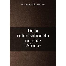 

Книга De la colonisation du nord de l'Afrique. Aristide Matthieu Guilbert