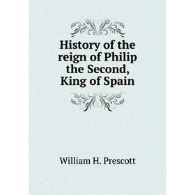 

Книга History of the reign of Philip the Second, King of Spain. William H. Prescott