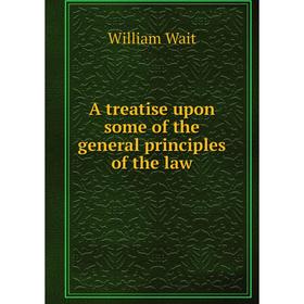 

Книга A treatise upon some of the general principles of the law. William Wait