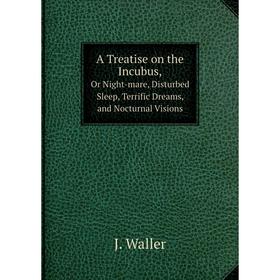 

Книга A Treatise on the Incubus,Or Night-mare, Disturbed Sleep, Terrific Dreams, and Nocturnal Visions. J. Waller