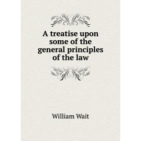 

Книга A treatise upon some of the general principles of the law. William Wait