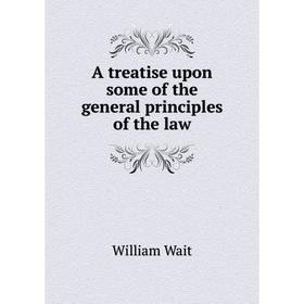 

Книга A treatise upon some of the general principles of the law. William Wait