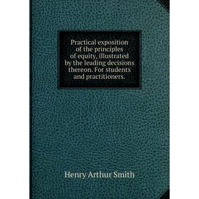 

Книга Practical exposition of the principles of equity, illustrated by the leading decisions thereon. For students and practitioners. Henry Arthur Smi