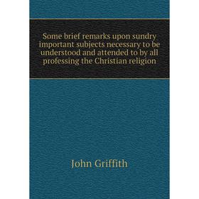 

Книга Some brief remarks upon sundry important subjects necessary to be understood and attended to by all professing the Christian religion. John Grif