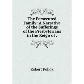 

Книга The Persecuted Family: A Narrative of the Sufferings of the Presbyterians in the Reign of