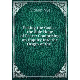 

Книга Peking the Goal,--the Sole Hope of Peace: Comprising an Inquiry Into the Origin of the