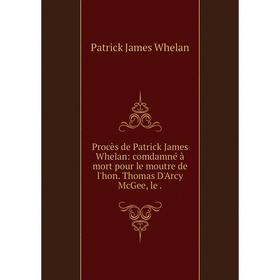 

Книга Procès de Patrick James Whelan: comdamné à mort pour le moutre de l'hon. Thomas D'Arcy McGee, le