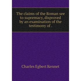 

Книга The claims of the Roman see to supremacy, disproved by an examination of the testimony of