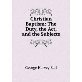 

Книга Christian Baptism: The Duty, the Act, and the Subjects