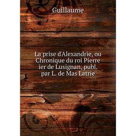 

Книга La prise d'Alexandrie, ou chronique du roi Pierre ier de Lusignan, publ. par L. de Mas Latrie