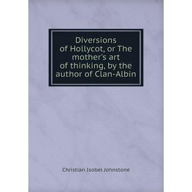 

Книга Diversions of Hollycot, or The mother's art of thinking, by the author of Clan-Albin