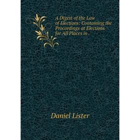 

Книга A Digest of the Law of Elections: Containing the Proceedings at Elections for All Places in