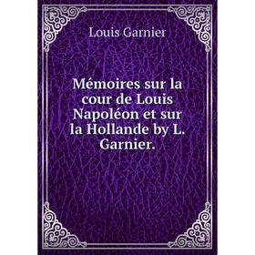 

Книга Mémoires sur la cour de Louis Napoléon et sur la Hollande by L Garnier