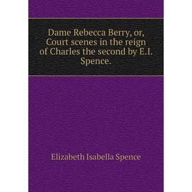 

Книга Dame Rebecca Berry, or, Court scenes in the reign of Charles the second by E.I. Spence.