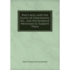

Книга Peel's Acts, with the Forms of Indictments, Etc., and the Evidence Necessary to Support Them