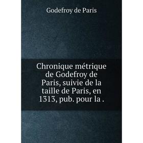 

Книга Chronique métrique de Godefroy de Paris, suivie de la taille de Paris, en 1313, pub. pour la