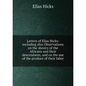 

Книга Letters of Elias Hicks: including also Observations on the slavery of the Africans and their descendants, and on the use of the produce of their