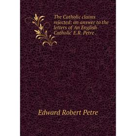 

Книга The Catholic claims rejected: an answer to the letters of 'An English Catholic' E.R. Petre