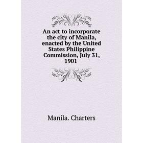 

Книга An act to incorporate the city of Manila, enacted by the United States Philippine Commission, July 31, 1901