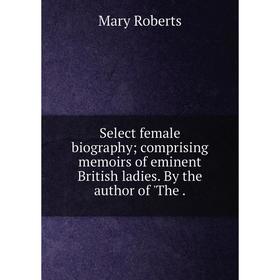 

Книга Select female biography comprising memoirs of eminent British ladies. By the author of 'The