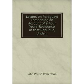 

Книга Letters on Paraguay: Comprising an Account of a Four Years' Residence in that Republic, Under