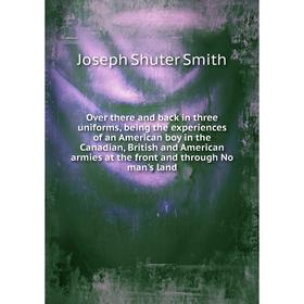 

Книга Over there and back in three uniforms, being the experiences of an American boy in the Canadian, British and American armies at the front and th