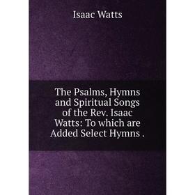 

Книга The Psalms, Hymns and Spiritual Songs of the Rev. Isaac Watts: To which are Added Select Hymns