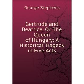 

Книга Gertrude and Beatrice, Or, The Queen of Hungary: A Historical Tragedy in Five Acts