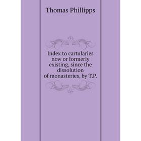 

Книга Index to cartularies now or formerly existing, since the dissolution of monasteries, by T.P.