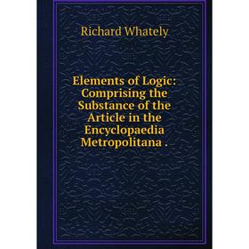 

Книга Elements of Logic: Comprising the Substance of the Article in the Encyclopaedia Metropolitana