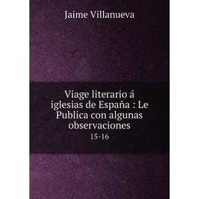 

Книга Viage literario á iglesias de España: Le Publica con algunas observaciones 15-16