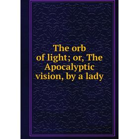

Книга The orb of light or, The Apocalyptic vision, by a lady