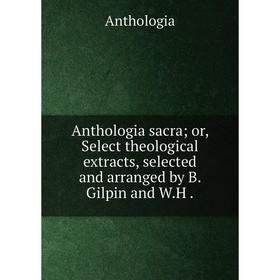 

Книга Anthologia sacra or, Select theological extracts, selected and arranged by B. Gilpin and W.H