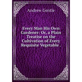 

Книга Every Man His Own Gardener: Or, a Plain Treatise on the Cultivation of Every Requisite Vegetable