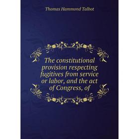 

Книга The constitutional provision respecting fugitives from service or labor, and the act of Congress, of