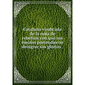

Книга Cataluña vindicada de la nota de rebelion con que sus émulos pretendieron denigrar sus glorias