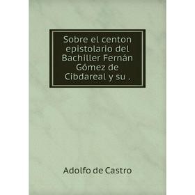 

Книга Sobre el centon epistolario del Bachiller Fernán Gómez de Cibdareal y su