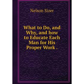 

Книга What to Do, and Why, and how to Educate Each Man for His Proper Work
