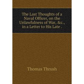 

Книга The Last Thoughts of a Naval Officer, on the Unlawfulness of War, &c., in a Letter to His Late