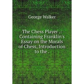 

Книга The Chess Player.: Containing Franklin's Essay on the Morals of Chess, Introduction to the
