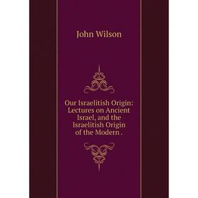 

Книга Our Israelitish Origin: Lectures on Ancient Israel, and the Israelitish Origin of the Modern