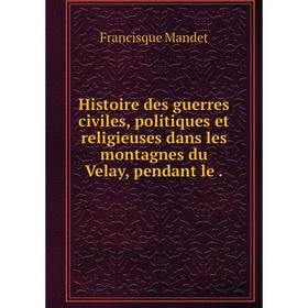 

Книга Histoire des guerres civiles, politiques et religieuses dans les montagnes du Velay, pendant le