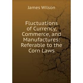 

Книга Fluctuations of Currency, Commerce, and Manufactures: Referable to the Corn Laws