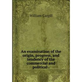 

Книга An examination of the origin, progress, and tendency of the commercial and political