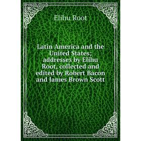 

Книга Latin America and the United States addresses by Elihu Root, collected and edited by Robert Bacon and James Brown Scott