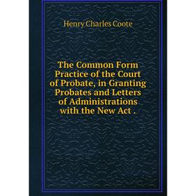 

Книга The Common Form Practice of the Court of Probate, in Granting Probates and Letters of Administrations with the New Act