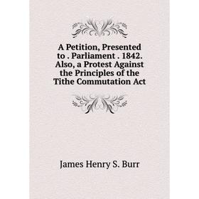 

Книга A Petition, Presented to. Parliament. 1842. Also, a Protest Against the Principles of the Tithe Commutation Act