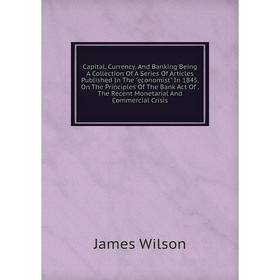 

Книга Capital, Currency, And Banking Being A Collection Of A Series Of Articles Published In The economist In 1845, On The Principles Of The Bank Act