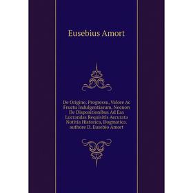 

Книга De Origine, Progressu, Valore Ac Fructu Indulgentiarum, Necnon De Dispositionibus Ad Eas Lucrandas Requisitis Accurata Notitia Historica, Dogmat