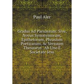 

Книга Gradus Ad Parnassum: Sive, Novus Synonymorum, Epithetorum, Phrasium Poeticarum, Ac Versuum Thesaurus. Ab Uno È Societate Jesu